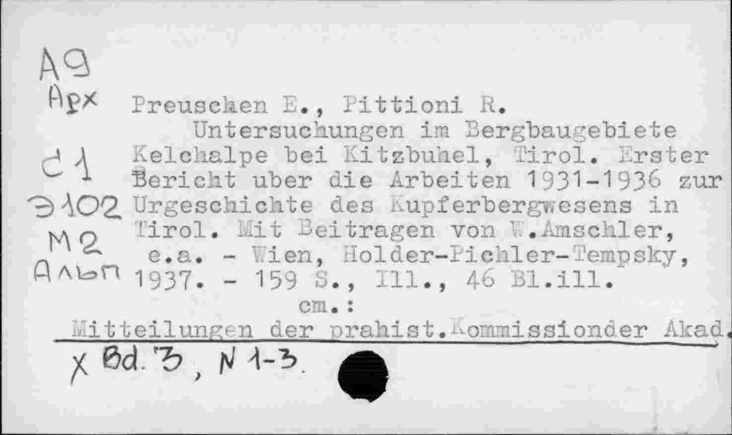 ﻿dA
Preusehen E., Pittioni R.
Untersuchungen im Bergbaugebiete Kelchalpe bei Kitzbuhel, Tirol. Erster Bericht uber die Arbeiten 1931-1936 zur Urgeschichte des Kupferbergwesens in Tirol. Mit Beitragen von W.Amschler, e.a. - Wien, Holder-Pichler-Tempsky, 1937. - 159 S., Ill., 46 Bl.ill.'
cm. :
Mitteilungen der nrahist.^ommissionder Akad
Ы.Ъ , rJ -1-5